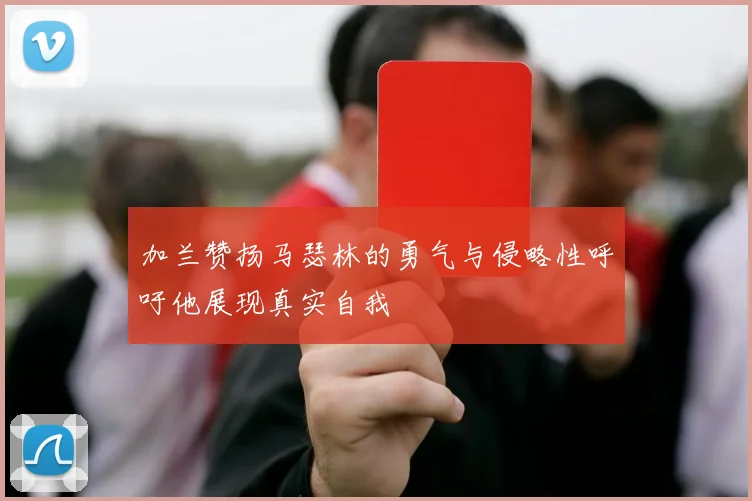 加兰赞扬马瑟林的勇气与侵略性呼吁他展现真实自我