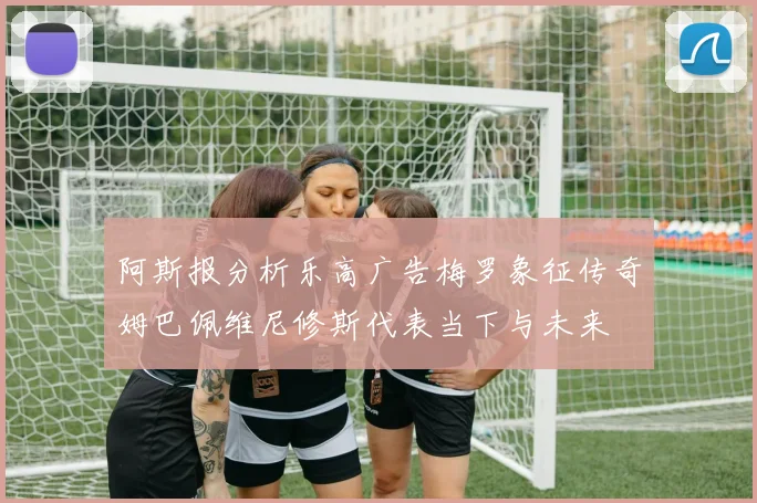 阿斯报分析乐高广告梅罗象征传奇姆巴佩维尼修斯代表当下与未来