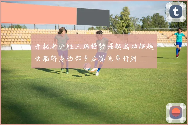 开拓者连胜三场强势崛起成功超越快船跻身西部季后赛竞争行列
