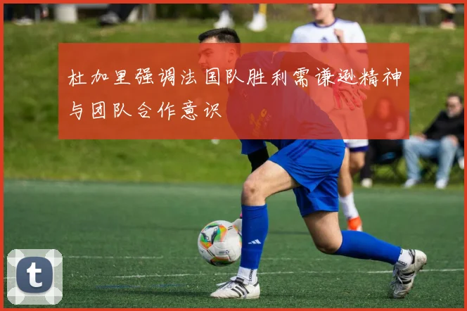 杜加里强调法国队胜利需谦逊精神与团队合作意识