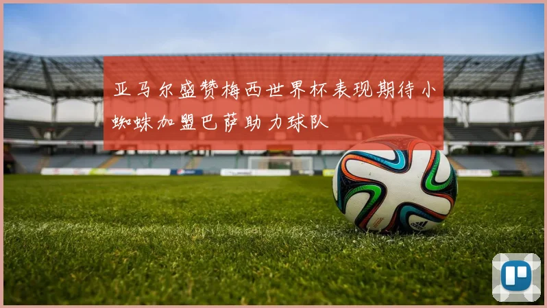 亚马尔盛赞梅西世界杯表现期待小蜘蛛加盟巴萨助力球队