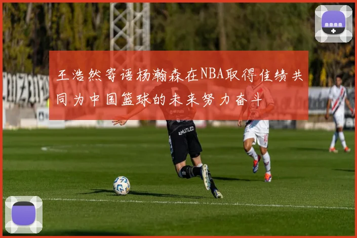 王浩然寄语杨瀚森在NBA取得佳绩共同为中国篮球的未来努力奋斗