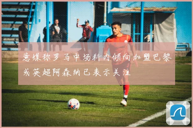 意媒称罗马中场科内倾向加盟巴黎或英超阿森纳已表示关注