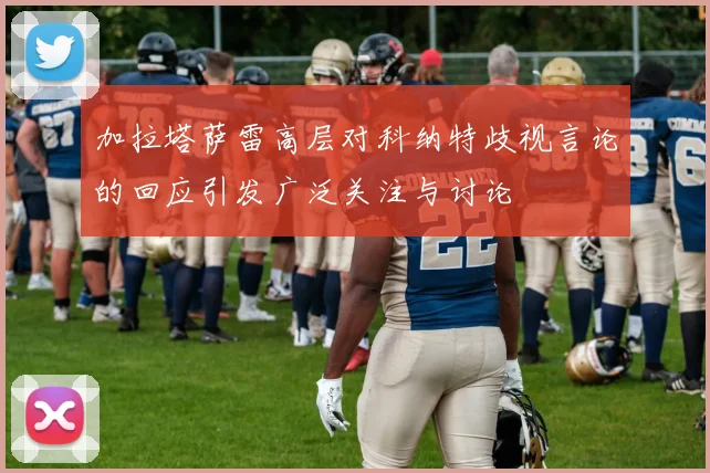 加拉塔萨雷高层对科纳特歧视言论的回应引发广泛关注与讨论