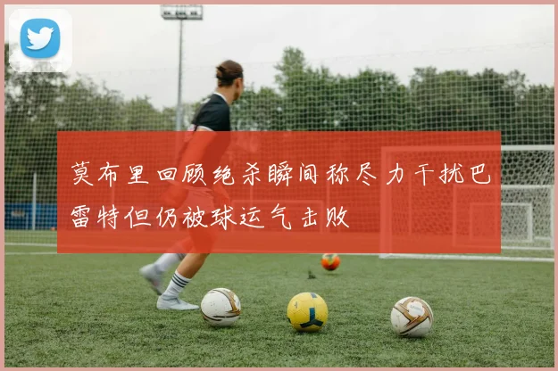 莫布里回顾绝杀瞬间称尽力干扰巴雷特但仍被球运气击败