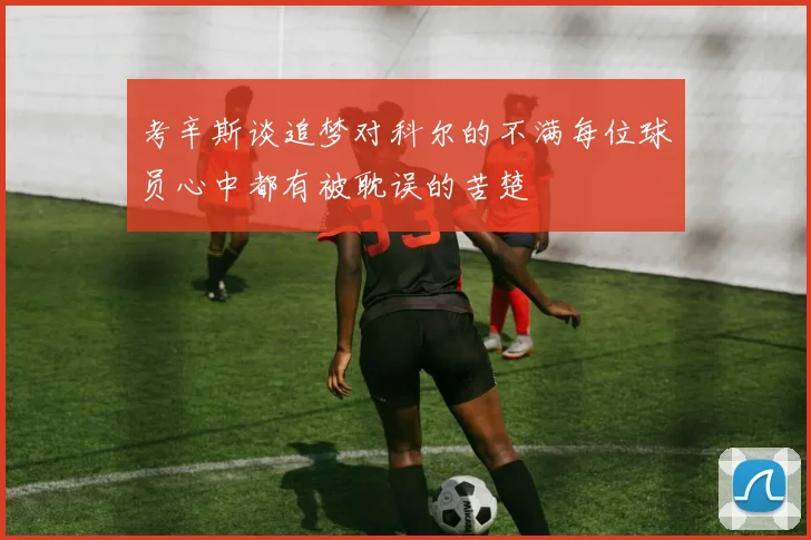 考辛斯谈追梦对科尔的不满每位球员心中都有被耽误的苦楚