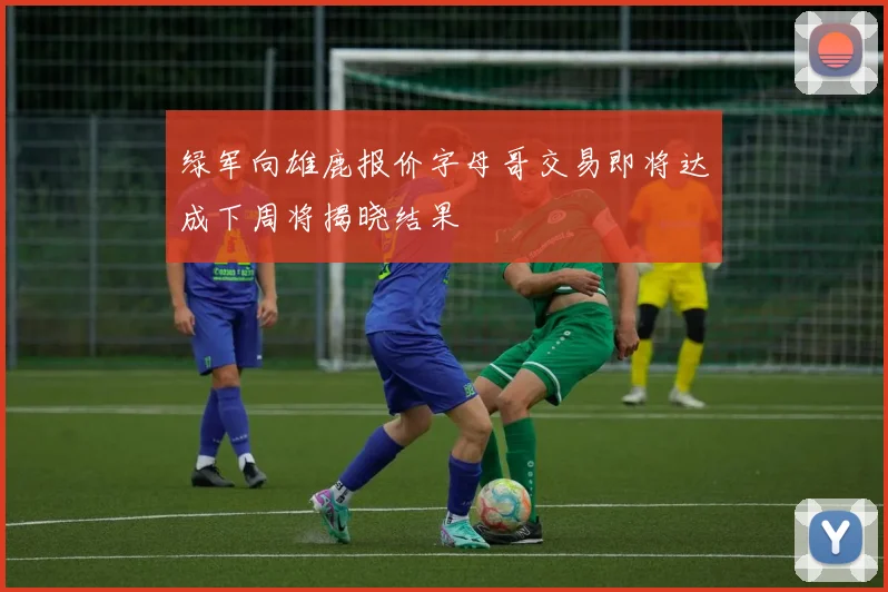绿军向雄鹿报价字母哥交易即将达成下周将揭晓结果