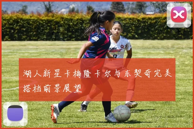 湖人新星卡梅隆卡尔与东契奇完美搭档前景展望