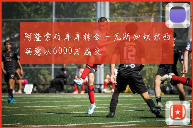 阿隆索对库库转会一无所知切尔西满意以6000万成交