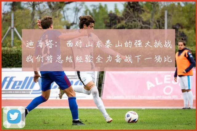 迪马塔：面对山东泰山的强大挑战我们将总结经验全力备战下一场比赛