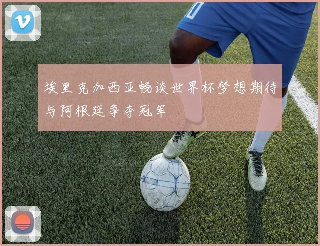 埃里克加西亚畅谈世界杯梦想期待与阿根廷争夺冠军