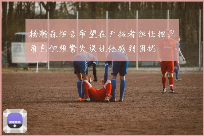 杨瀚森坦言希望在开拓者担任控卫角色但频繁失误让他感到困扰