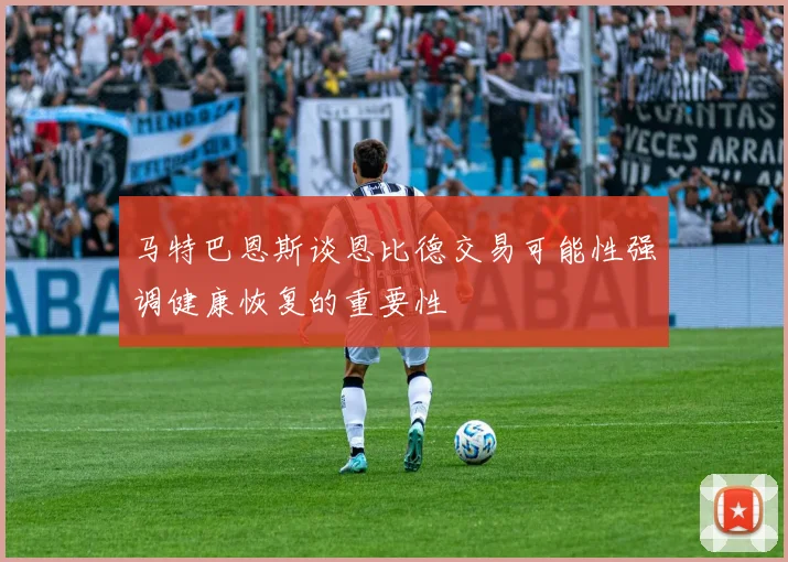 马特巴恩斯谈恩比德交易可能性强调健康恢复的重要性