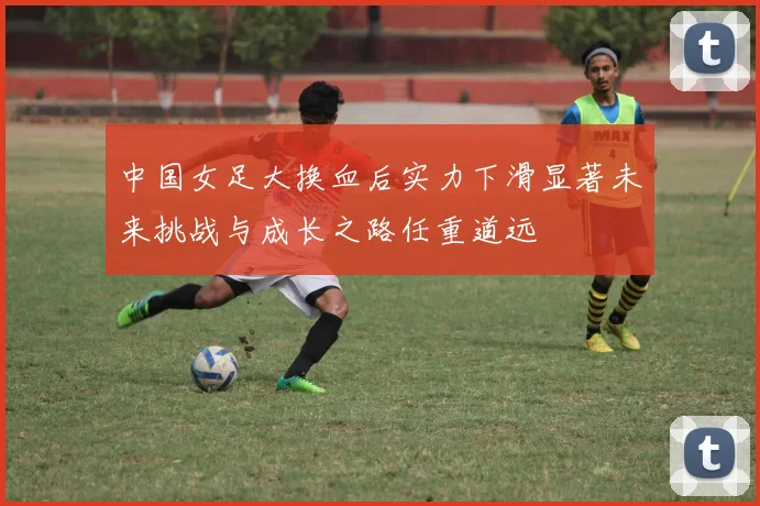 中国女足大换血后实力下滑显著未来挑战与成长之路任重道远