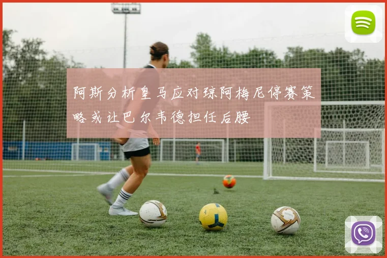 阿斯分析皇马应对琼阿梅尼停赛策略或让巴尔韦德担任后腰