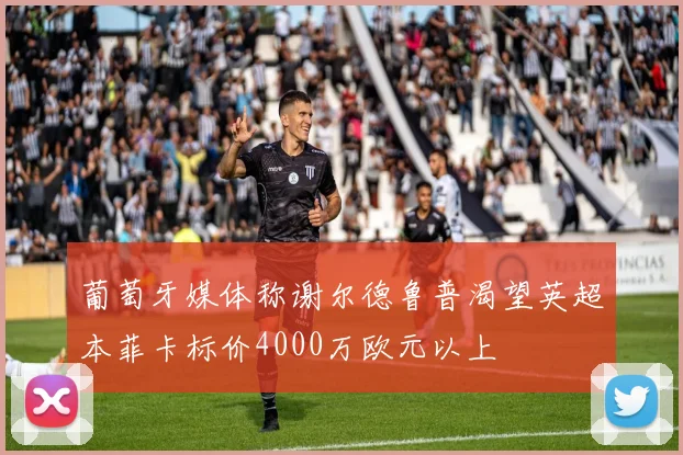 葡萄牙媒体称谢尔德鲁普渴望英超本菲卡标价4000万欧元以上