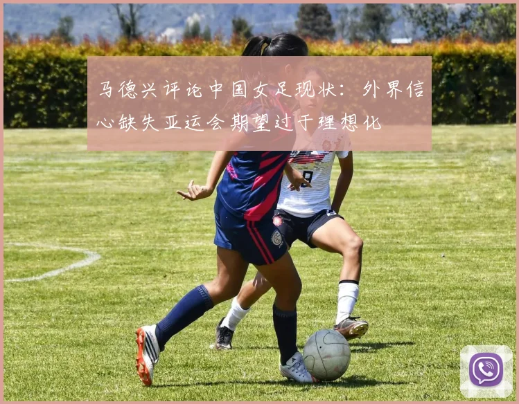 马德兴评论中国女足现状：外界信心缺失亚运会期望过于理想化