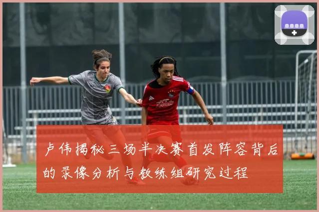 卢伟揭秘三场半决赛首发阵容背后的录像分析与教练组研究过程