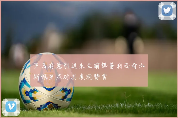 罗马有意引进米兰前锋普利西奇加斯佩里尼对其表现赞赏