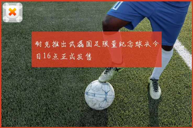 耐克推出武磊国足限量纪念球衣今日16点正式发售