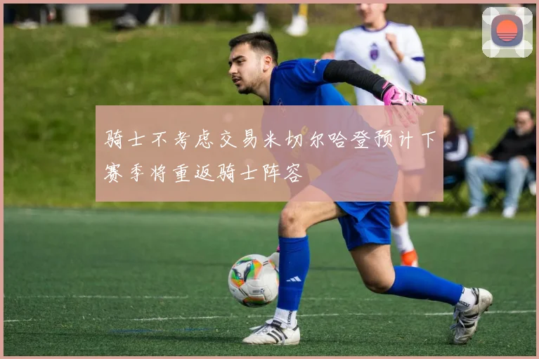 骑士不考虑交易米切尔哈登预计下赛季将重返骑士阵容