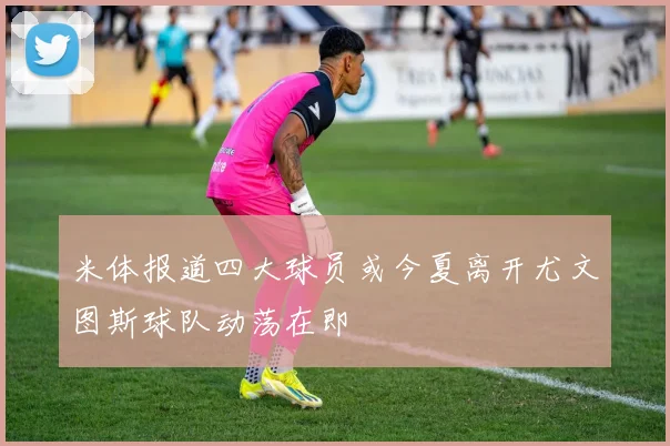 米体报道四大球员或今夏离开尤文图斯球队动荡在即