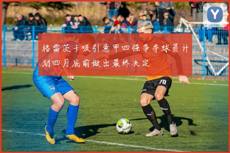 格雷茨卡吸引意甲四强争夺球员计划四月底前做出最终决定