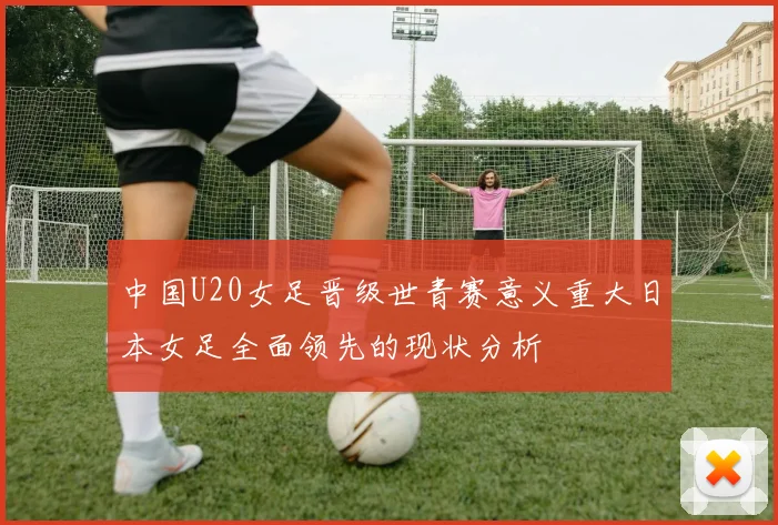 中国U20女足晋级世青赛意义重大日本女足全面领先的现状分析
