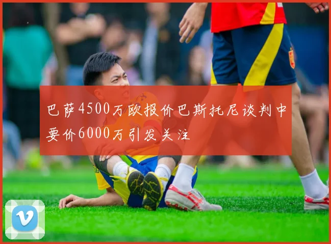 巴萨4500万欧报价巴斯托尼谈判中要价6000万引发关注
